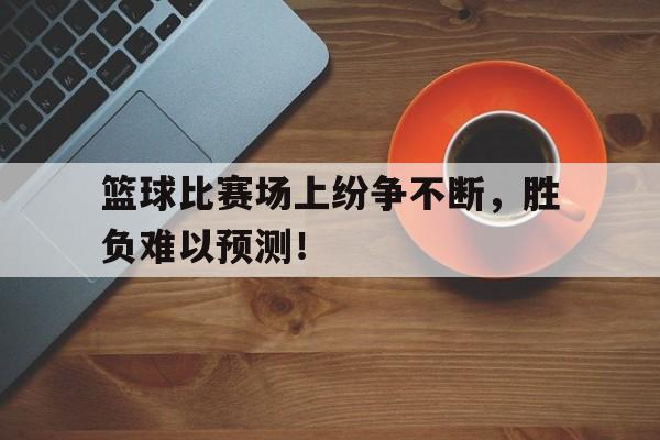 篮球比赛场上纷争不断，胜负难以预测！